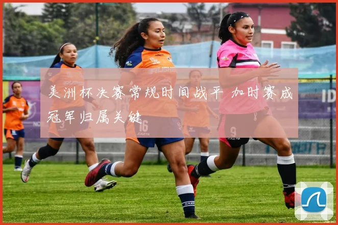 美洲杯决赛常规时间战平 加时赛成冠军归属关键