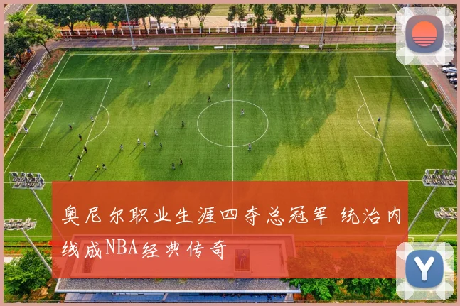 奥尼尔职业生涯四夺总冠军 统治内线成NBA经典传奇