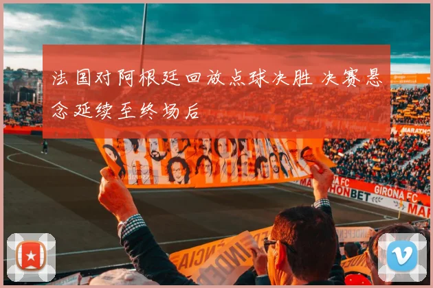 法国对阿根廷回放点球决胜 决赛悬念延续至终场后