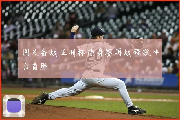 国足备战亚洲杯热身赛再战强敌冲击首胜