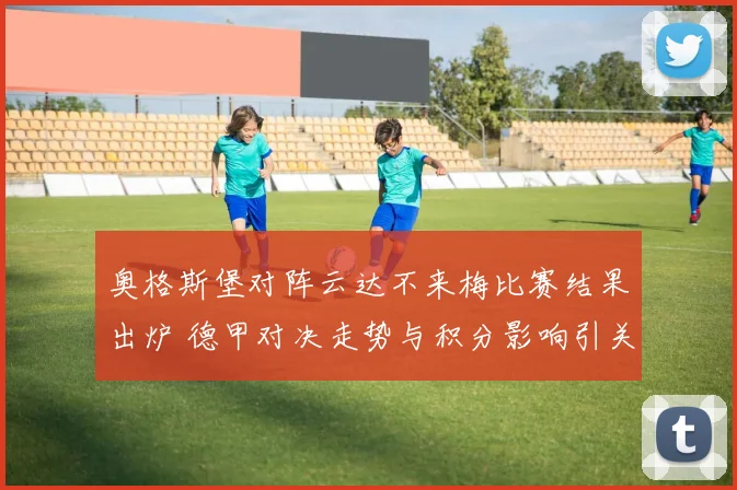 奥格斯堡对阵云达不来梅比赛结果出炉 德甲对决走势与积分影响引关注
