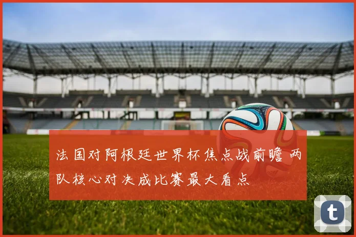 法国对阿根廷世界杯焦点战前瞻 两队核心对决成比赛最大看点