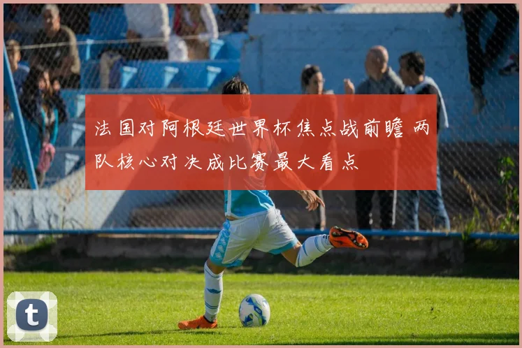 法国对阿根廷世界杯焦点战前瞻 两队核心对决成比赛最大看点