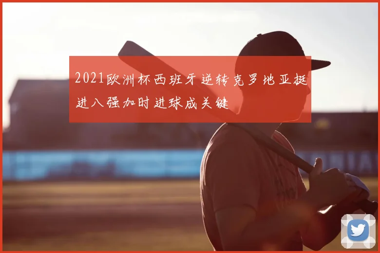 2021欧洲杯西班牙逆转克罗地亚挺进八强加时进球成关键