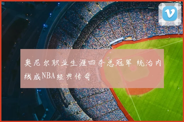 奥尼尔职业生涯四夺总冠军 统治内线成NBA经典传奇