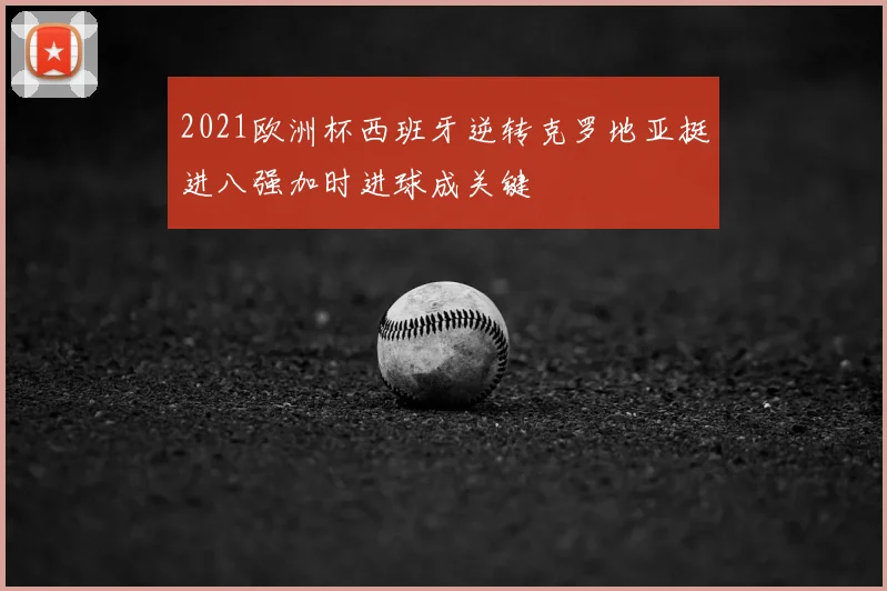 2021欧洲杯西班牙逆转克罗地亚挺进八强加时进球成关键