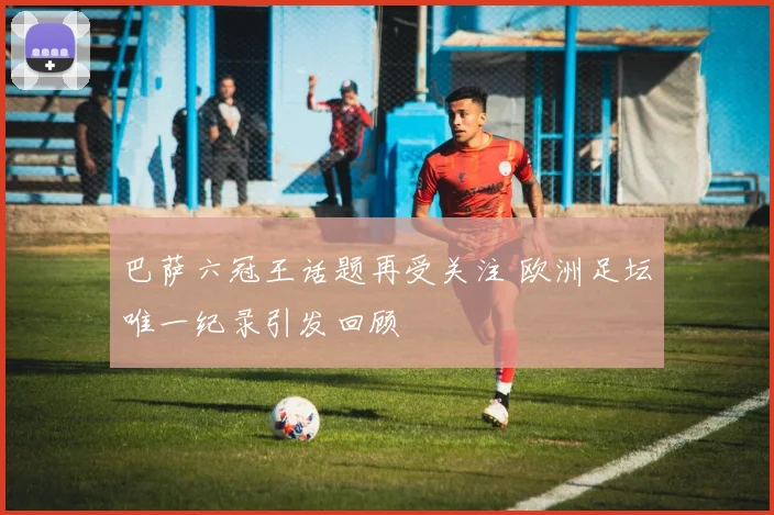 巴萨六冠王话题再受关注 欧洲足坛唯一纪录引发回顾