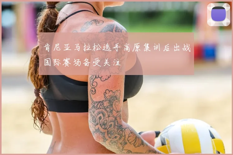 肯尼亚马拉松选手高原集训后出战国际赛场备受关注