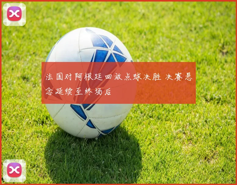 法国对阿根廷回放点球决胜 决赛悬念延续至终场后