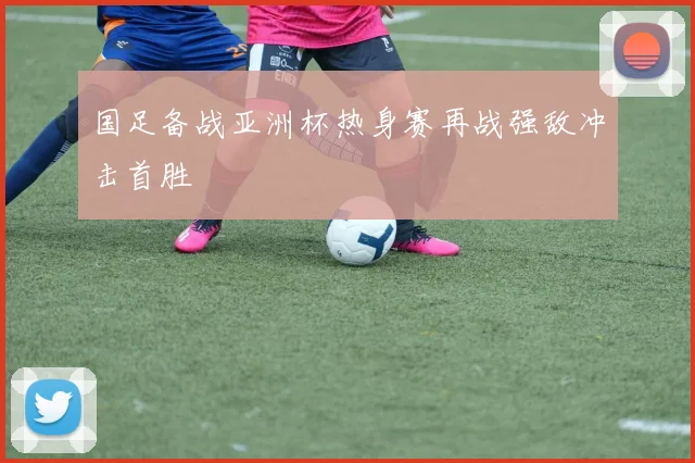 国足备战亚洲杯热身赛再战强敌冲击首胜