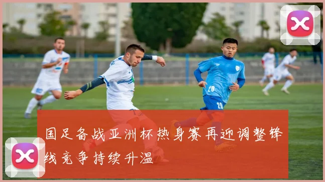 国足备战亚洲杯热身赛再迎调整锋线竞争持续升温