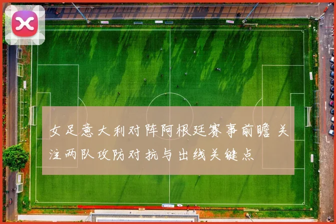 女足意大利对阵阿根廷赛事前瞻 关注两队攻防对抗与出线关键点