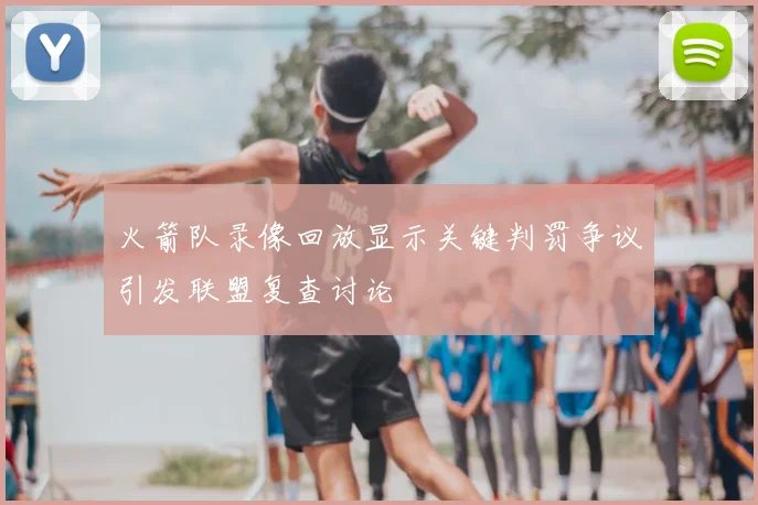 火箭队录像回放显示关键判罚争议引发联盟复查讨论