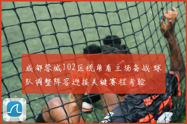 成都蓉城102区视角看主场备战 球队调整阵容迎接关键赛程考验