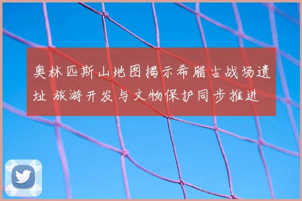 奥林匹斯山地图揭示希腊古战场遗址 旅游开发与文物保护同步推进