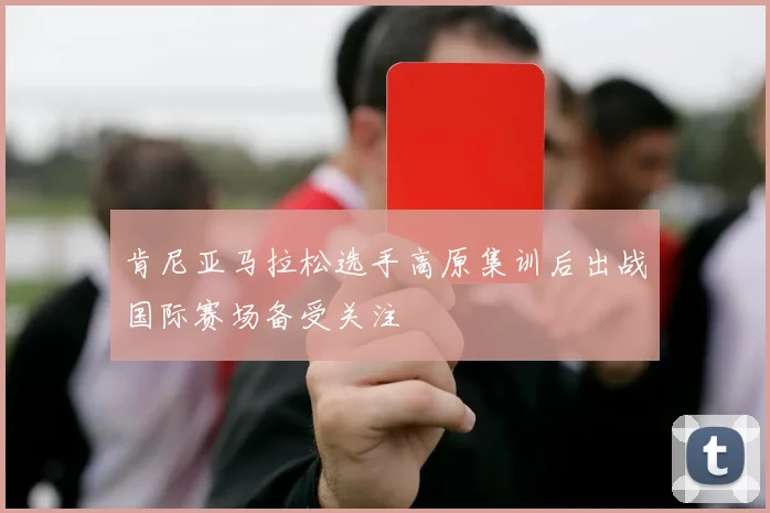 肯尼亚马拉松选手高原集训后出战国际赛场备受关注