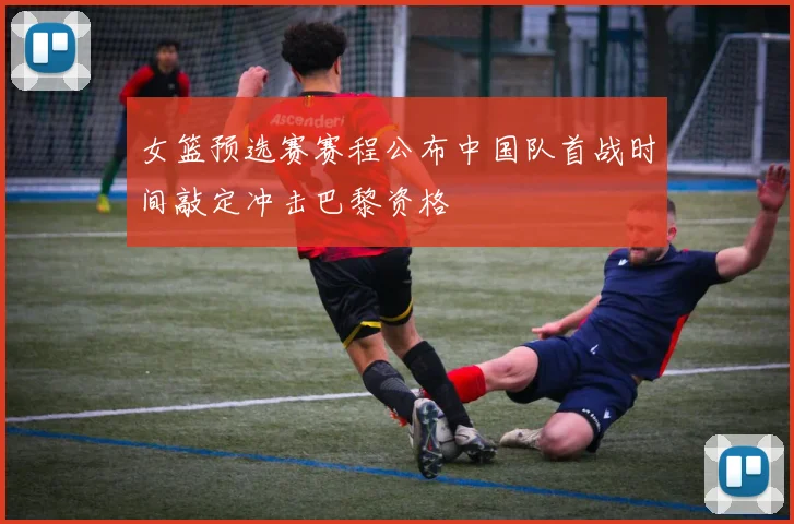 女篮预选赛赛程公布中国队首战时间敲定冲击巴黎资格