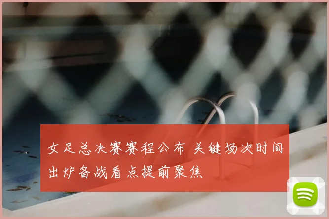 女足总决赛赛程公布 关键场次时间出炉备战看点提前聚焦