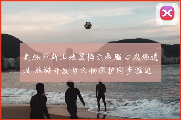 奥林匹斯山地图揭示希腊古战场遗址 旅游开发与文物保护同步推进