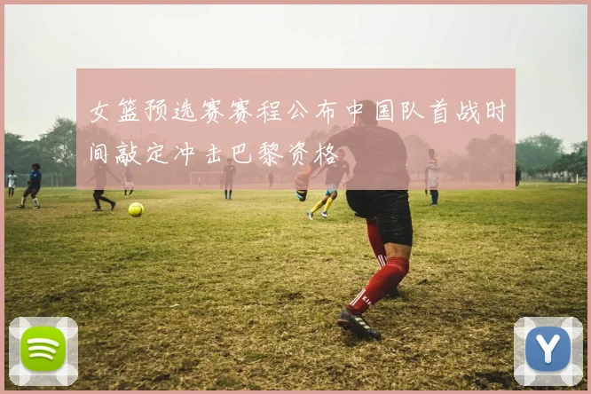 女篮预选赛赛程公布中国队首战时间敲定冲击巴黎资格