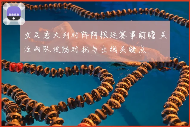 女足意大利对阵阿根廷赛事前瞻 关注两队攻防对抗与出线关键点