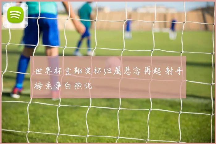 世界杯金靴奖杯归属悬念再起 射手榜竞争白热化