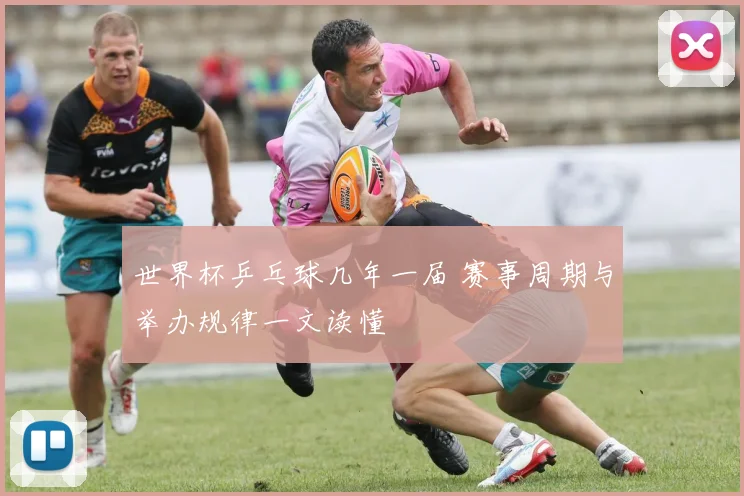 世界杯乒乓球几年一届 赛事周期与举办规律一文读懂
