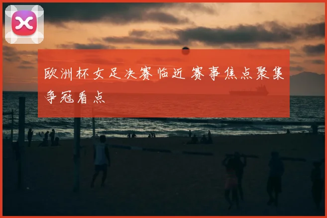 欧洲杯女足决赛临近 赛事焦点聚集争冠看点