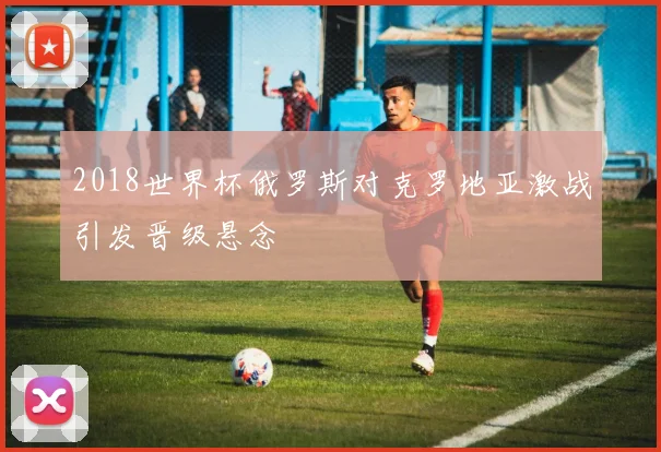 2018世界杯俄罗斯对克罗地亚激战引发晋级悬念